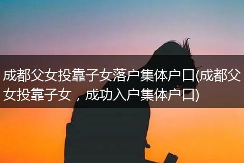 成都父女投靠子女落户集体户口(成都父女投靠子女，成功入户集体户口)