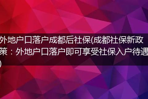 外地户口落户成都后社保(成都社保新政策：外地户口落户即可享受社保入户待遇)