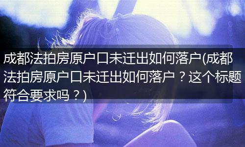 成都法拍房原户口未迁出如何落户(成都法拍房原户口未迁出如何落户？这个标题符合要求吗？)