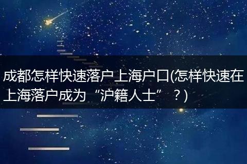 成都怎样快速落户上海户口(怎样快速在上海落户成为“沪籍人士”？)