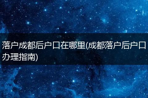 落户成都后户口在哪里(成都落户后户口办理指南)