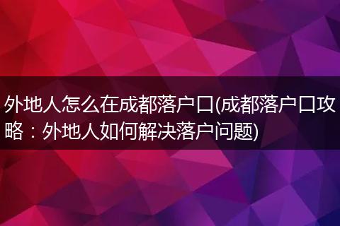 外地人怎么在成都落户口(成都落户口攻略：外地人如何解决落户问题)