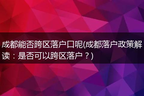 成都能否跨区落户口呢(成都落户政策解读：是否可以跨区落户？)