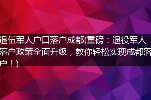 退伍军人户口落户成都(重磅：退役军人落户政策全面升级，教你轻松实现成都落户！)
