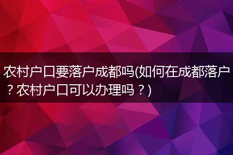 农村户口要落户成都吗(如何在成都落户？农村户口可以办理吗？)