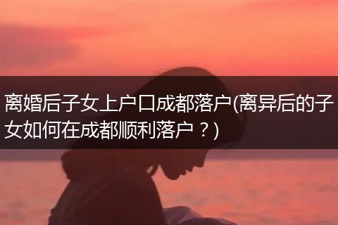 离婚后子女上户口成都落户(离异后的子女如何在成都顺利落户？)