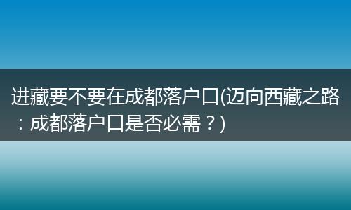 进藏要不要在成都落户口(迈向西藏之路：成都落户口是否必需？)