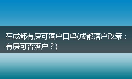 在成都有房可落户口吗(成都落户政策：有房可否落户？)