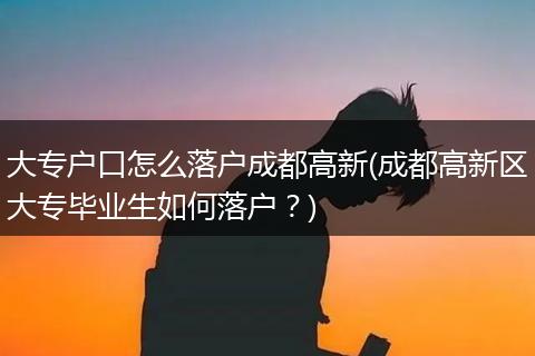 大专户口怎么落户成都高新(成都高新区大专毕业生如何落户？)
