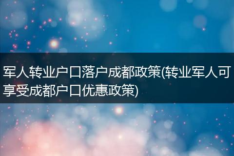 军人转业户口落户成都政策(转业军人可享受成都户口优惠政策)