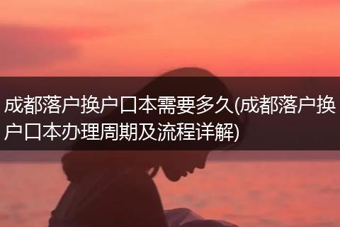成都落户换户口本需要多久(成都落户换户口本办理周期及流程详解)