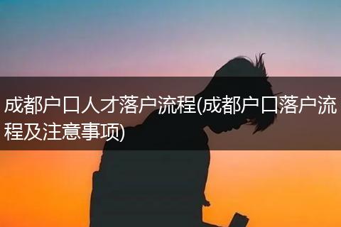 成都户口人才落户流程(成都户口落户流程及注意事项)