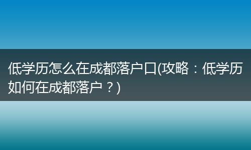 低学历怎么在成都落户口(攻略：低学历如何在成都落户？)