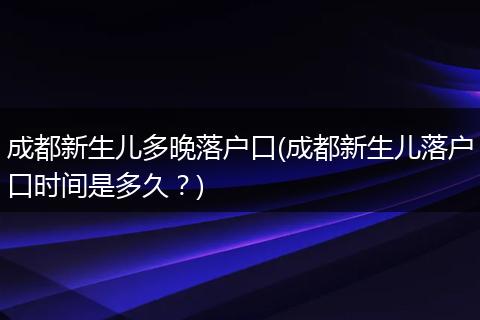 成都新生儿多晚落户口(成都新生儿落户口时间是多久？)