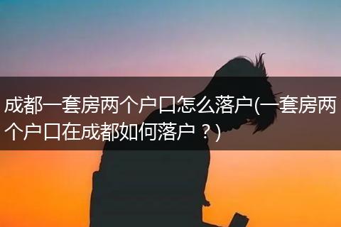 成都一套房两个户口怎么落户(一套房两个户口在成都如何落户?)
