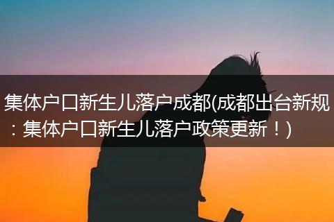 集体户口新生儿落户成都(成都出台新规：集体户口新生儿落户政策更新！)