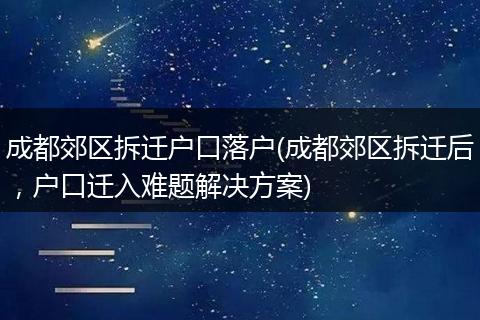 成都郊区拆迁户口落户(成都郊区拆迁后，户口迁入难题解决方案)