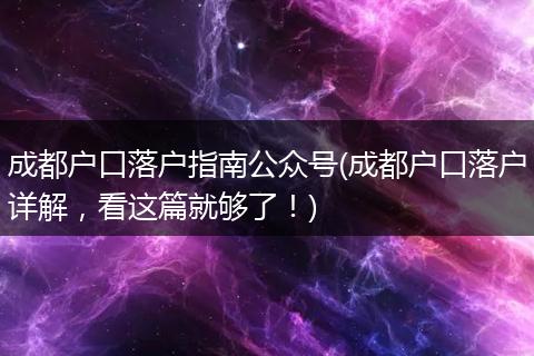 成都户口落户指南公众号(成都户口落户详解，看这篇就够了！)