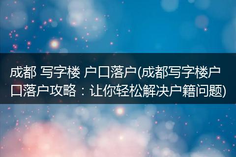 成都 写字楼 户口落户(成都写字楼户口落户攻略：让你轻松解决户籍问题)