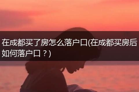 在成都买了房怎么落户口(在成都买房后如何落户口?)