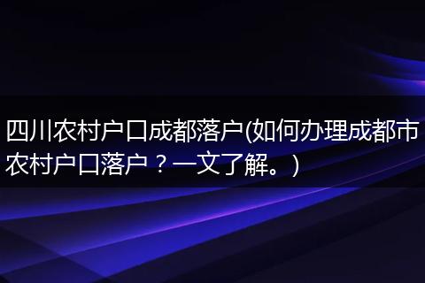 四川农村户口成都落户(如何办理成都市农村户口落户?一文了解。)