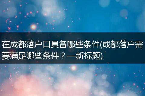 在成都落户口具备哪些条件(成都落户需要满足哪些条件?—新标题)