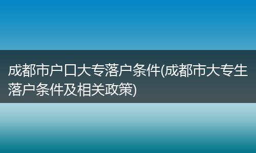 成都市户口大专落户条件(成都市大专生落户条件及相关政策)
