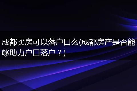 成都买房可以落户口么(成都房产是否能够助力户口落户?)