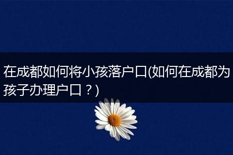 在成都如何将小孩落户口(如何在成都为孩子办理户口？)