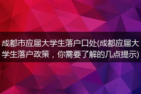 成都市应届大学生落户口处(成都应届大学生落户政策，你需要了解的几点提示)