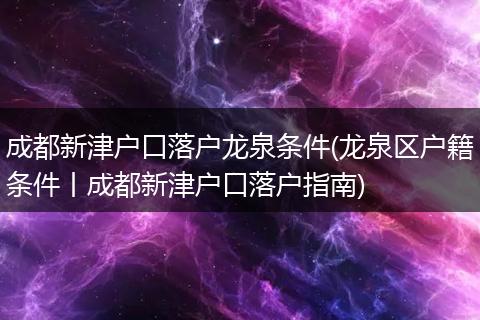 成都新津户口落户龙泉条件(龙泉区户籍条件丨成都新津户口落户指南)