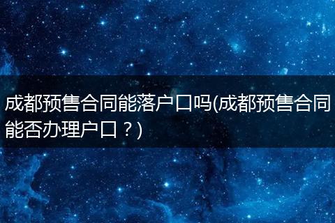 成都预售合同能落户口吗(成都预售合同能否办理户口?)