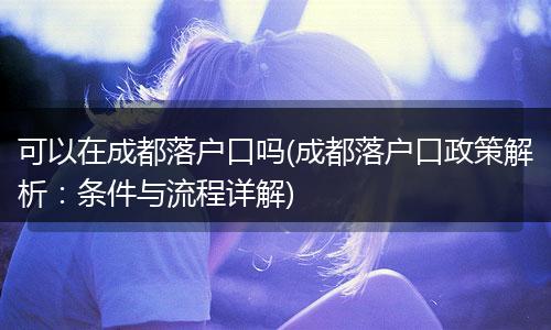 可以在成都落户口吗(成都落户口政策解析:条件与流程详解)