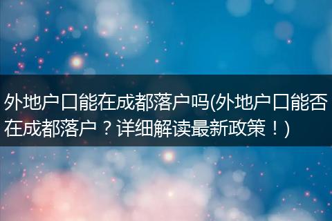外地户口能在成都落户吗(外地户口能否在成都落户？详细解读最新政策！)