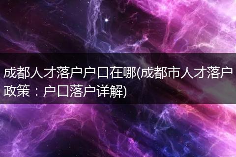 成都人才落户户口在哪(成都市人才落户政策:户口落户详解)