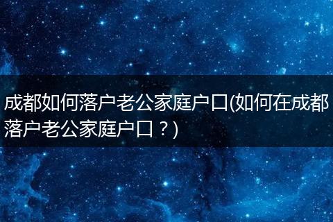 成都如何落户老公家庭户口(如何在成都落户老公家庭户口？)