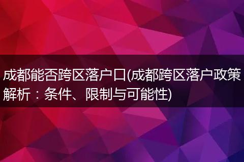 成都能否跨区落户口(成都跨区落户政策解析:条件、限制与可能性)