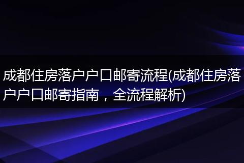 成都住房落户户口邮寄流程(成都住房落户户口邮寄指南，全流程解析)