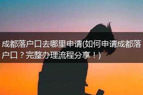 成都落户口去哪里申请(如何申请成都落户口?完整办理流程分享!)