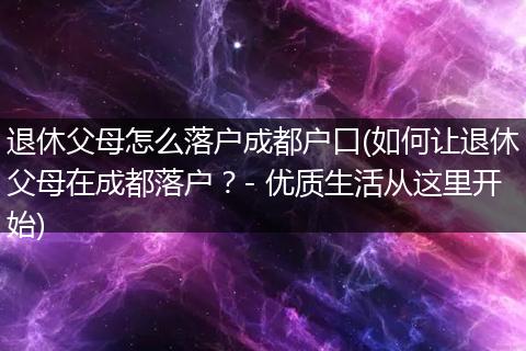 退休父母怎么落户成都户口(如何让退休父母在成都落户？- 优质生活从这里开始)