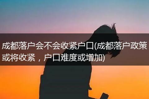 成都落户会不会收紧户口(成都落户政策或将收紧，户口难度或增加)