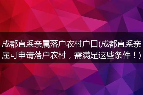 成都直系亲属落户农村户口(成都直系亲属可申请落户农村，需满足这些条件！)