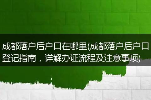 成都落户后户口在哪里(成都落户后户口登记指南,详解办证流程及注意事项)