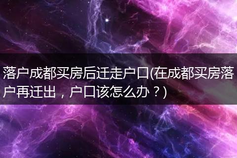 落户成都买房后迁走户口(在成都买房落户再迁出，户口该怎么办？)