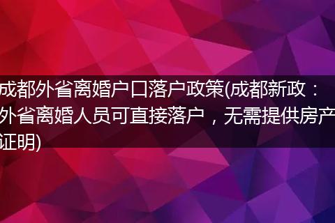成都外省离婚户口落户政策(成都新政：外省离婚人员可直接落户，无需提供房产证明)