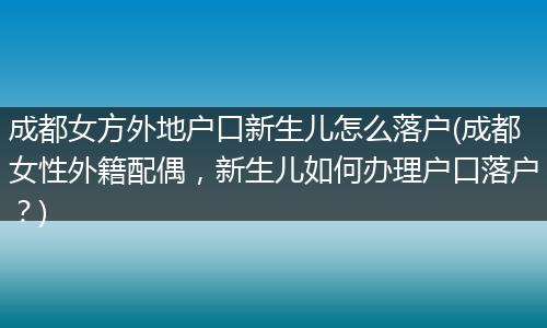 成都女方外地户口新生儿怎么落户(成都女性外籍配偶，新生儿如何办理户口落户？)