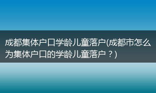 成都集体户口学龄儿童落户(成都市怎么为集体户口的学龄儿童落户?)