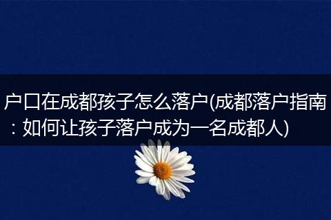 户口在成都孩子怎么落户(成都落户指南：如何让孩子落户成为一名成都人)