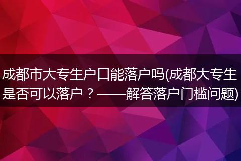 成都市大专生户口能落户吗(成都大专生是否可以落户?——解答落户门槛问题)