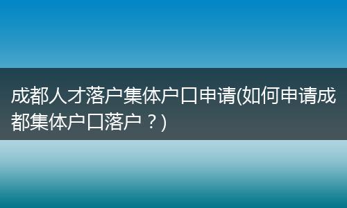 成都人才落户集体户口申请(如何申请成都集体户口落户？)